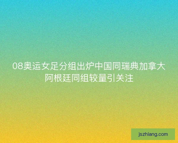 08奥运女足分组出炉中国同瑞典加拿大阿根廷同组较量引关注