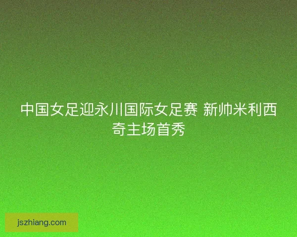 中国女足迎永川国际女足赛 新帅米利西奇主场首秀
