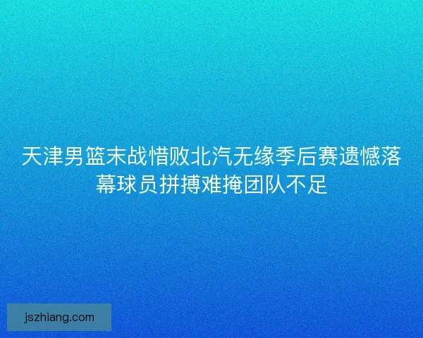 天津男篮末战惜败北汽无缘季后赛遗憾落幕球员拼搏难掩团队不足