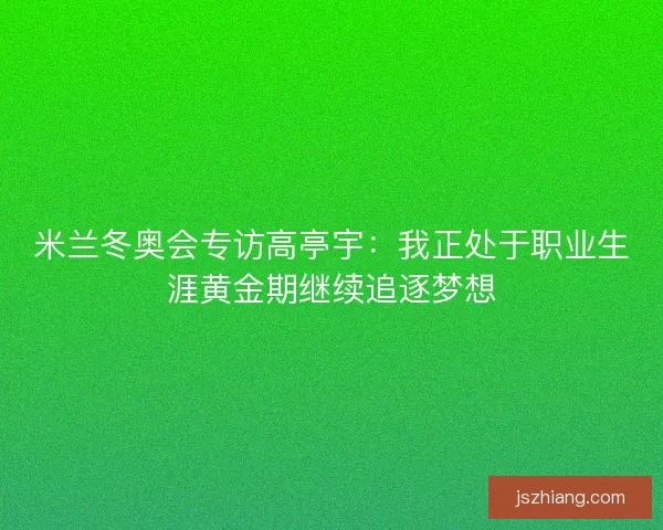 米兰冬奥会专访高亭宇：我正处于职业生涯黄金期继续追逐梦想