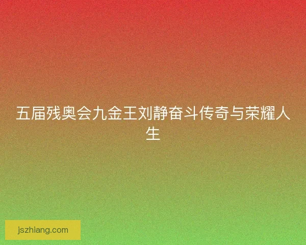 五届残奥会九金王刘静奋斗传奇与荣耀人生