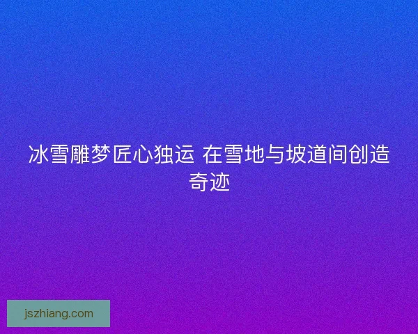 冰雪雕梦匠心独运 在雪地与坡道间创造奇迹