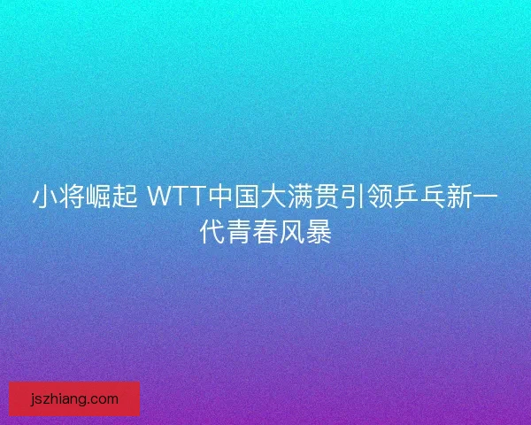 小将崛起 WTT中国大满贯引领乒乓新一代青春风暴 小将崛起 WTT中国大满贯引领乒乓新一代青春风暴
