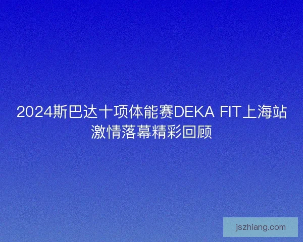 2024斯巴达十项体能赛DEKA FIT上海站激情落幕精彩回顾 2024斯巴达十项体能赛DEKA FIT上海站激情落幕精彩回顾