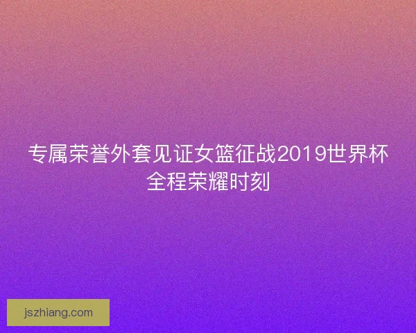 专属荣誉外套见证女篮征战2019世界杯全程荣耀时刻 专属荣誉外套见证女篮征战2019世界杯全程荣耀时刻