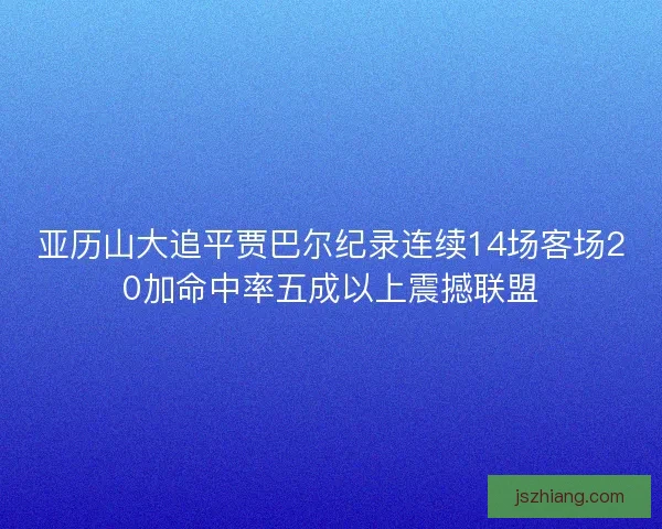 亚历山大追平贾巴尔纪录连续14场客场20加命中率五成以上震撼联盟 亚历山大追平贾巴尔纪录连续14场客场20加命中率五成以上震撼联盟