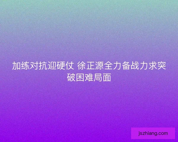 加练对抗迎硬仗 徐正源全力备战力求突破困难局面