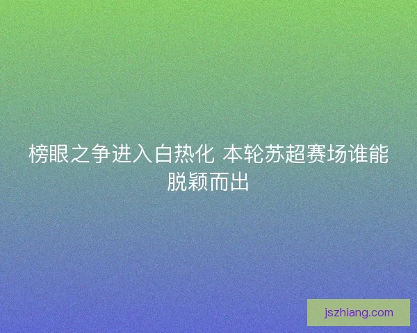 榜眼之争进入白热化 本轮苏超赛场谁能脱颖而出