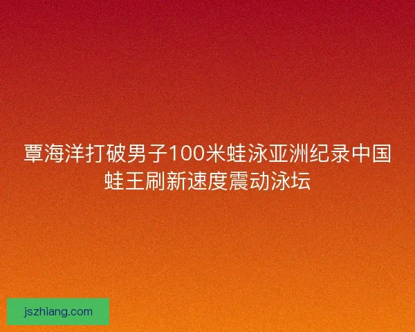 覃海洋打破男子100米蛙泳亚洲纪录中国蛙王刷新速度震动泳坛