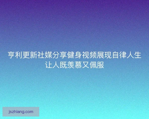亨利更新社媒分享健身视频展现自律人生让人既羡慕又佩服