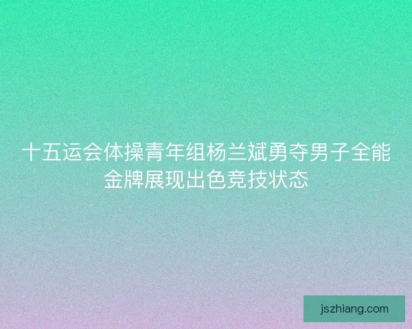 十五运会体操青年组杨兰斌勇夺男子全能金牌展现出色竞技状态