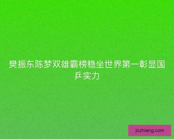 樊振东陈梦双雄霸榜稳坐世界第一彰显国乒实力 樊振东陈梦双雄霸榜稳坐世界第一彰显国乒实力
