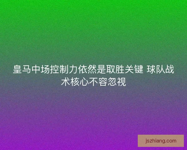 皇马中场控制力依然是取胜关键 球队战术核心不容忽视 皇马中场控制力依然是取胜关键 球队战术核心不容忽视