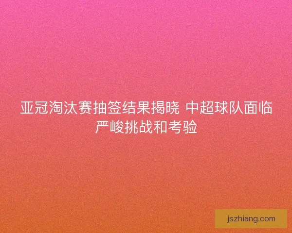 亚冠淘汰赛抽签结果揭晓 中超球队面临严峻挑战和考验 亚冠淘汰赛抽签结果揭晓 中超球队面临严峻挑战和考验