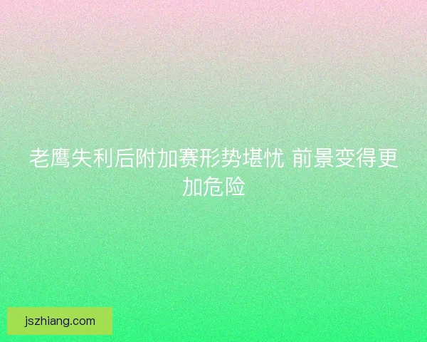 老鹰失利后附加赛形势堪忧 前景变得更加危险 老鹰失利后附加赛形势堪忧 前景变得更加危险