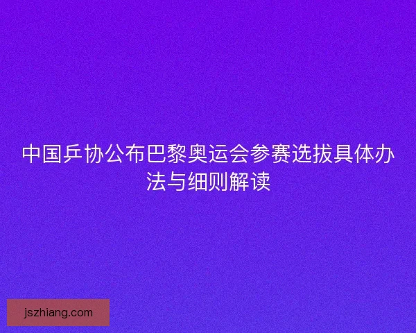 中国乒协公布巴黎奥运会参赛选拔具体办法与细则解读 中国乒协公布巴黎奥运会参赛选拔具体办法与细则解读