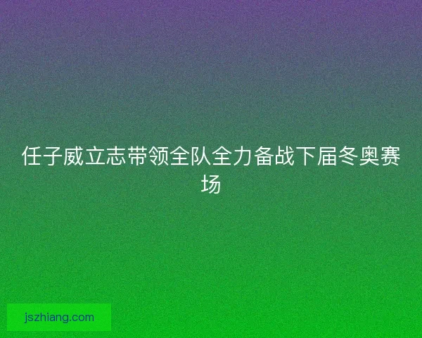 任子威立志带领全队全力备战下届冬奥赛场 任子威立志带领全队全力备战下届冬奥赛场