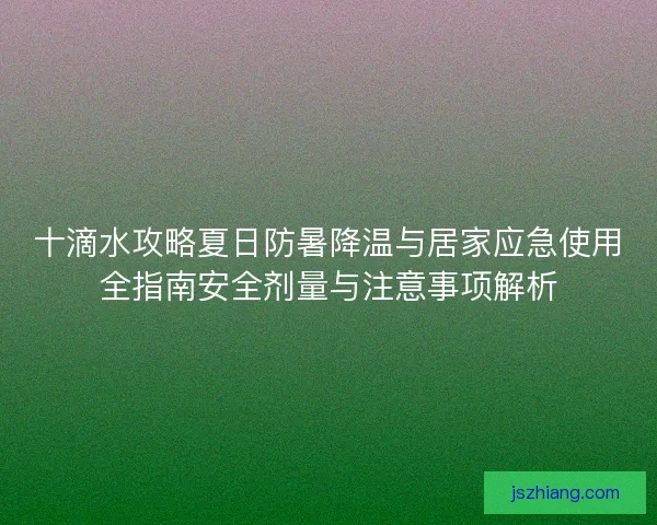 十滴水攻略夏日防暑降温与居家应急使用全指南安全剂量与注意事项解析 十滴水攻略夏日防暑降温与居家应急使用全指南安全剂量与注意事项解析