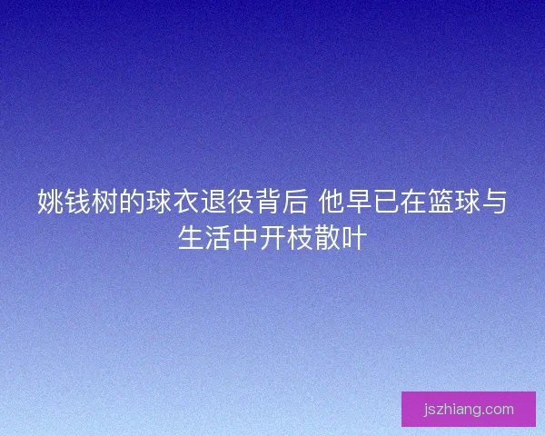 姚钱树的球衣退役背后 他早已在篮球与生活中开枝散叶 姚钱树的球衣退役背后 他早已在篮球与生活中开枝散叶