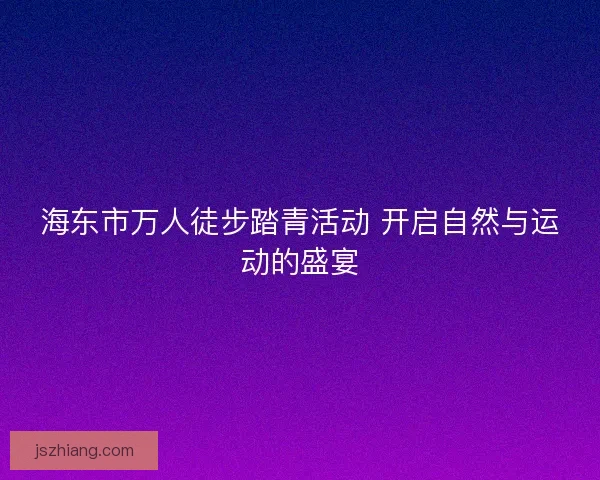 海东市万人徒步踏青活动 开启自然与运动的盛宴 海东市万人徒步踏青活动 开启自然与运动的盛宴